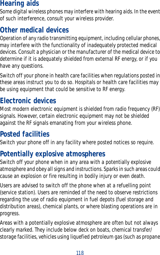 118Hearing aidsSome digital wireless phones may interfere with hearing aids. In the event of such interference, consult your wireless provider.Other medical devicesOperation of any radio transmitting equipment, including cellular phones, may interfere with the functionality of inadequately protected medical devices. Consult a physician or the manufacturer of the medical device to determine if it is adequately shielded from external RF energy, or if you have any questions.Switch off your phone in health care facilities when regulations posted in these areas instruct you to do so. Hospitals or health care facilities may be using equipment that could be sensitive to RF energy.Electronic devicesMost modern electronic equipment is shielded from radio frequency (RF) signals. However, certain electronic equipment may not be shielded against the RF signals emanating from your wireless phone.Posted facilitiesSwitch your phone off in any facility where posted notices so require.Potentially explosive atmospheresSwitch off your phone when in any area with a potentially explosive atmosphere and obey all signs and instructions. Sparks in such areas could cause an explosion or fire resulting in bodily injury or even death.Users are advised to switch off the phone when at a refuelling point (service station). Users are reminded of the need to observe restrictions regarding the use of radio equipment in fuel depots (fuel storage and distribution areas), chemical plants, or where blasting operations are in progress.Areas with a potentially explosive atmosphere are often but not always clearly marked. They include below deck on boats, chemical transfer/storage facilities, vehicles using liquefied petroleum gas (such as propane 