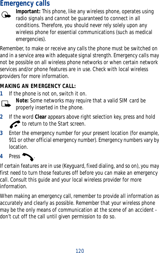 120Emergency callsImportant: This phone, like any wireless phone, operates using radio signals and cannot be guaranteed to connect in all conditions. Therefore, you should never rely solely upon any wireless phone for essential communications (such as medical emergencies).Remember, to make or receive any calls the phone must be switched on and in a service area with adequate signal strength. Emergency calls may not be possible on all wireless phone networks or when certain network services and/or phone features are in use. Check with local wireless providers for more information.MAKING AN EMERGENCY CALL:1If the phone is not on, switch it on.Note: Some networks may require that a valid SIM card be properly inserted in the phone.2If the word Clear appears above right selection key, press and hold  to return to the Start screen.3Enter the emergency number for your present location (for example, 911 or other official emergency number). Emergency numbers vary by location.4Press .If certain features are in use (Keyguard, fixed dialing, and so on), you may first need to turn those features off before you can make an emergency call. Consult this guide and your local wireless provider for more information.When making an emergency call, remember to provide all information as accurately and clearly as possible. Remember that your wireless phone may be the only means of communication at the scene of an accident - don’t cut off the call until given permission to do so.