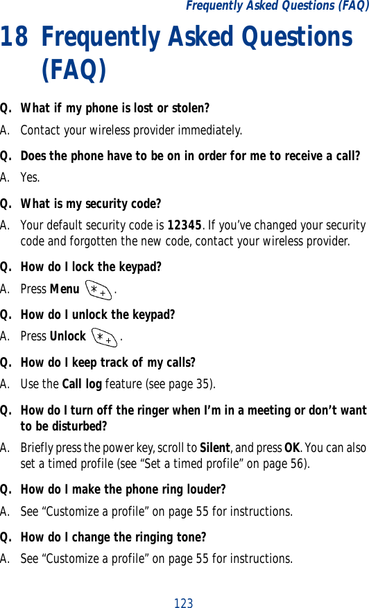 123Frequently Asked Questions (FAQ)18 Frequently Asked Questions (FAQ)Q. What if my phone is lost or stolen?A. Contact your wireless provider immediately.Q. Does the phone have to be on in order for me to receive a call?A. Yes.Q. What is my security code?A. Your default security code is 12345. If you’ve changed your security code and forgotten the new code, contact your wireless provider.Q. How do I lock the keypad?A. Press Menu .Q. How do I unlock the keypad?A. Press Unlock .Q. How do I keep track of my calls?A. Use the Call log feature (see page 35).Q. How do I turn off the ringer when I’m in a meeting or don’t want to be disturbed?A. Briefly press the power key, scroll to Silent, and press OK. You can also set a timed profile (see “Set a timed profile” on page 56).Q. How do I make the phone ring louder?A. See “Customize a profile” on page 55 for instructions.Q. How do I change the ringing tone? A. See “Customize a profile” on page 55 for instructions.