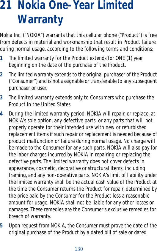 13021 Nokia One-Year Limited WarrantyNokia Inc. (“NOKIA”) warrants that this cellular phone (“Product”) is free from defects in material and workmanship that result in Product failure during normal usage, according to the following terms and conditions:1The limited warranty for the Product extends for ONE (1) year beginning on the date of the purchase of the Product.2The limited warranty extends to the original purchaser of the Product (“Consumer”) and is not assignable or transferable to any subsequent purchaser or user.3The limited warranty extends only to Consumers who purchase the Product in the United States.4During the limited warranty period, NOKIA will repair, or replace, at NOKIA’s sole option, any defective parts, or any parts that will not properly operate for their intended use with new or refurbished replacement items if such repair or replacement is needed because of product malfunction or failure during normal usage. No charge will be made to the Consumer for any such parts. NOKIA will also pay for the labor charges incurred by NOKIA in repairing or replacing the defective parts. The limited warranty does not cover defects in appearance, cosmetic, decorative or structural items, including framing, and any non-operative parts. NOKIA’s limit of liability under the limited warranty shall be the actual cash value of the Product at the time the Consumer returns the Product for repair, determined by the price paid by the Consumer for the Product less a reasonable amount for usage. NOKIA shall not be liable for any other losses or damages. These remedies are the Consumer’s exclusive remedies for breach of warranty.5Upon request from NOKIA, the Consumer must prove the date of the original purchase of the Product by a dated bill of sale or dated 