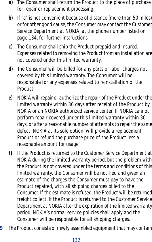 132a) The Consumer shall return the Product to the place of purchase for repair or replacement processing.b) If “a” is not convenient because of distance (more than 50 miles) or for other good cause, the Consumer may contact the Customer Service Department at NOKIA, at the phone number listed on page 134, for further instructions.c) The Consumer shall ship the Product prepaid and insured. Expenses related to removing the Product from an installation are not covered under this limited warranty.d) The Consumer will be billed for any parts or labor charges not covered by this limited warranty. The Consumer will be responsible for any expenses related to reinstallation of the Product.e) NOKIA will repair or authorize the repair of the Product under the limited warranty within 30 days after receipt of the Product by NOKIA or an NOKIA authorized service center. If NOKIA cannot perform repair covered under this limited warranty within 30 days, or after a reasonable number of attempts to repair the same defect, NOKIA at its sole option, will provide a replacement Product or refund the purchase price of the Product less a reasonable amount for usage.f) If the Product is returned to the Customer Service Department at NOKIA during the limited warranty period, but the problem with the Product is not covered under the terms and conditions of this limited warranty, the Consumer will be notified and given an estimate of the charges the Consumer must pay to have the Product repaired, with all shipping charges billed to the Consumer. If the estimate is refused, the Product will be returned freight collect. If the Product is returned to the Customer Service Department at NOKIA after the expiration of the limited warranty period, NOKIA’s normal service policies shall apply and the Consumer will be responsible for all shipping charges.9The Product consists of newly assembled equipment that may contain 