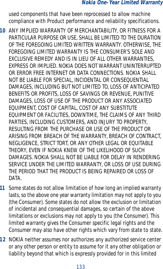 133Nokia One-Year Limited Warrantyused components that have been reprocessed to allow machine compliance with Product performance and reliability specifications.10 ANY IMPLIED WARRANTY OF MERCHANTABILITY, OR FITNESS FOR A PARTICULAR PURPOSE OR USE, SHALL BE LIMITED TO THE DURATION OF THE FOREGOING LIMITED WRITTEN WARRANTY. OTHERWISE, THE FOREGOING LIMITED WARRANTY IS THE CONSUMER’S SOLE AND EXCLUSIVE REMEDY AND IS IN LIEU OF ALL OTHER WARRANTIES, EXPRESS OR IMPLIED. NOKIA DOES NOT WARRANT UNINTERRUPTED OR ERROR FREE INTERNET OR DATA CONNECTIONS. NOKIA SHALL NOT BE LIABLE FOR SPECIAL, INCIDENTAL OR CONSEQUENTIAL DAMAGES, INCLUDING BUT NOT LIMITED TO, LOSS OF ANTICIPATED BENEFITS OR PROFITS, LOSS OF SAVINGS OR REVENUE, PUNITIVE DAMAGES, LOSS OF USE OF THE PRODUCT OR ANY ASSOCIATED EQUIPMENT, COST OF CAPITAL, COST OF ANY SUBSTITUTE EQUIPMENT OR FACILITIES, DOWNTIME, THE CLAIMS OF ANY THIRD PARTIES, INCLUDING CUSTOMERS, AND INJURY TO PROPERTY, RESULTING FROM THE PURCHASE OR USE OF THE PRODUCT OR ARISING FROM BREACH OF THE WARRANTY, BREACH OF CONTRACT, NEGLIGENCE, STRICT TORT, OR ANY OTHER LEGAL OR EQUITABLE THEORY, EVEN IF NOKIA KNEW OF THE LIKELIHOOD OF SUCH DAMAGES. NOKIA SHALL NOT BE LIABLE FOR DELAY IN RENDERING SERVICE UNDER THE LIMITED WARRANTY, OR LOSS OF USE DURING THE PERIOD THAT THE PRODUCT IS BEING REPAIRED OR LOSS OF DATA.11 Some states do not allow limitation of how long an implied warranty lasts, so the above one year warranty limitation may not apply to you (the Consumer). Some states do not allow the exclusion or limitation of incidental and consequential damages, so certain of the above limitations or exclusions may not apply to you (the Consumer). This limited warranty gives the Consumer specific legal rights and the Consumer may also have other rights which vary from state to state.12 NOKIA neither assumes nor authorizes any authorized service center or any other person or entity to assume for it any other obligation or liability beyond that which is expressly provided for in this limited 