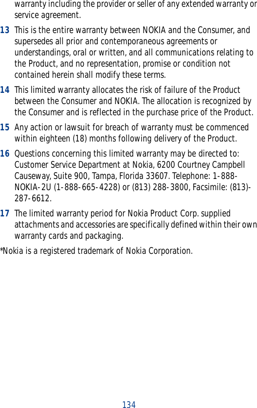 134warranty including the provider or seller of any extended warranty or service agreement.13 This is the entire warranty between NOKIA and the Consumer, and supersedes all prior and contemporaneous agreements or understandings, oral or written, and all communications relating to the Product, and no representation, promise or condition not contained herein shall modify these terms.14 This limited warranty allocates the risk of failure of the Product between the Consumer and NOKIA. The allocation is recognized by the Consumer and is reflected in the purchase price of the Product.15 Any action or lawsuit for breach of warranty must be commenced within eighteen (18) months following delivery of the Product.16 Questions concerning this limited warranty may be directed to: Customer Service Department at Nokia, 6200 Courtney Campbell Causeway, Suite 900, Tampa, Florida 33607. Telephone: 1-888-NOKIA-2U (1-888-665-4228) or (813) 288-3800, Facsimile: (813)-287-6612.17 The limited warranty period for Nokia Product Corp. supplied attachments and accessories are specifically defined within their own warranty cards and packaging.*Nokia is a registered trademark of Nokia Corporation.
