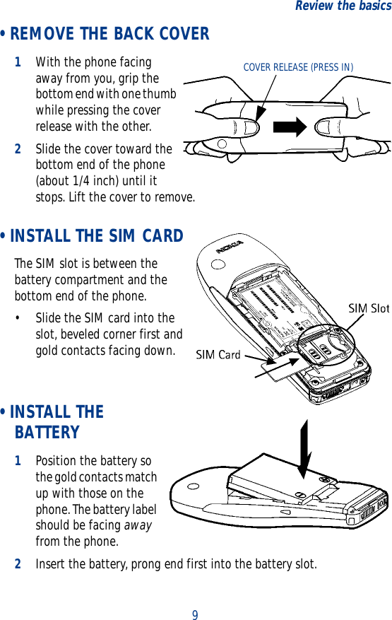 9Review the basics • REMOVE THE BACK COVER1With the phone facing away from you, grip the bottom end with one thumb while pressing the cover release with the other.2Slide the cover toward the bottom end of the phone (about 1/4 inch) until it stops. Lift the cover to remove. • INSTALL THE SIM CARDThe SIM slot is between the battery compartment and the bottom end of the phone.• Slide the SIM card into the slot, beveled corner first and gold contacts facing down.  • INSTALL THE BATTERY1Position the battery so the gold contacts match up with those on the phone. The battery label should be facing away from the phone.2Insert the battery, prong end first into the battery slot.COVER RELEASE (PRESS IN)