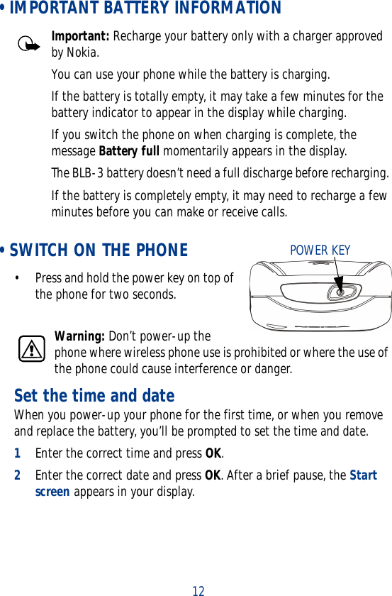 12 • IMPORTANT BATTERY INFORMATIONImportant: Recharge your battery only with a charger approved by Nokia. You can use your phone while the battery is charging.If the battery is totally empty, it may take a few minutes for the battery indicator to appear in the display while charging.If you switch the phone on when charging is complete, the message Battery full momentarily appears in the display. The BLB-3 battery doesn’t need a full discharge before recharging. If the battery is completely empty, it may need to recharge a few minutes before you can make or receive calls. • SWITCH ON THE PHONE• Press and hold the power key on top of the phone for two seconds.Warning: Don’t power-up the phone where wireless phone use is prohibited or where the use of the phone could cause interference or danger.Set the time and dateWhen you power-up your phone for the first time, or when you remove and replace the battery, you’ll be prompted to set the time and date.1Enter the correct time and press OK.2Enter the correct date and press OK. After a brief pause, the Start screen appears in your display.POWER KEY
