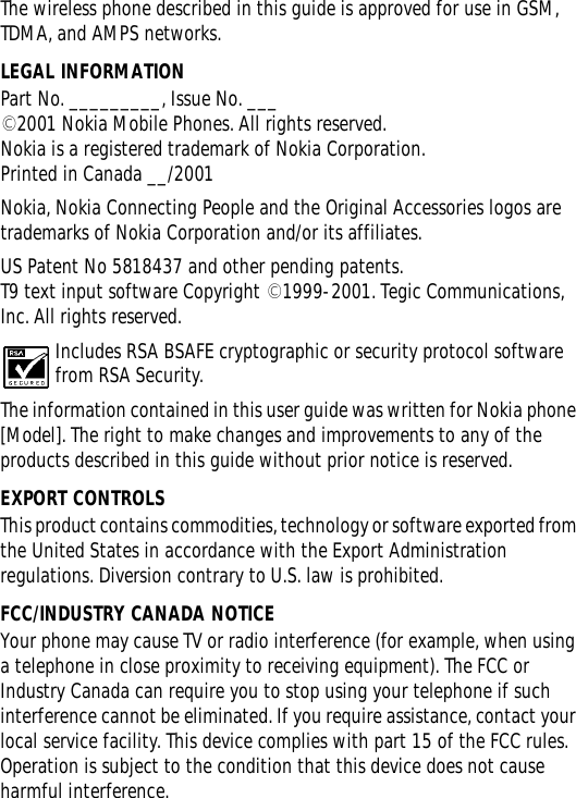 The wireless phone described in this guide is approved for use in GSM, TDMA, and AMPS networks.LEGAL INFORMATIONPart No. _________, Issue No. ___©2001 Nokia Mobile Phones. All rights reserved.Nokia is a registered trademark of Nokia Corporation.Printed in Canada __/2001Nokia, Nokia Connecting People and the Original Accessories logos are trademarks of Nokia Corporation and/or its affiliates.US Patent No 5818437 and other pending patents.T9 text input software Copyright ©1999-2001. Tegic Communications, Inc. All rights reserved.Includes RSA BSAFE cryptographic or security protocol software from RSA Security. The information contained in this user guide was written for Nokia phone [Model]. The right to make changes and improvements to any of the products described in this guide without prior notice is reserved.EXPORT CONTROLSThis product contains commodities, technology or software exported from the United States in accordance with the Export Administration regulations. Diversion contrary to U.S. law is prohibited.FCC/INDUSTRY CANADA NOTICEYour phone may cause TV or radio interference (for example, when using a telephone in close proximity to receiving equipment). The FCC or Industry Canada can require you to stop using your telephone if such interference cannot be eliminated. If you require assistance, contact your local service facility. This device complies with part 15 of the FCC rules. Operation is subject to the condition that this device does not cause harmful interference.