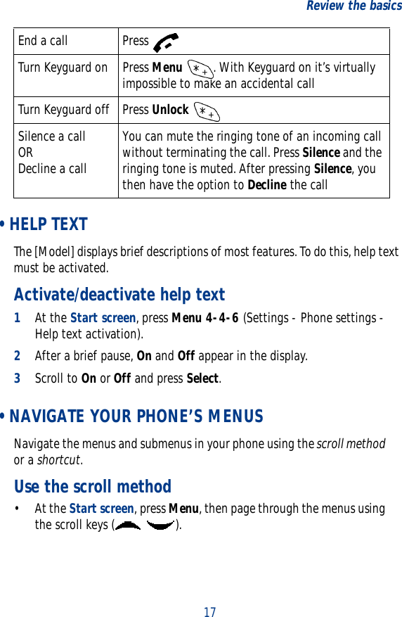 17Review the basics •HELP TEXTThe [Model] displays brief descriptions of most features. To do this, help text must be activated.Activate/deactivate help text1At the Start screen, press Menu 4-4-6 (Settings - Phone settings - Help text activation).2After a brief pause, On and Off appear in the display.3Scroll to On or Off and press Select. • NAVIGATE YOUR PHONE’S MENUSNavigate the menus and submenus in your phone using the scroll method or a shortcut.Use the scroll method• At the Start screen, press Menu, then page through the menus using the scroll keys ( ).End a call Press Turn Keyguard on Press Menu  . With Keyguard on it’s virtually impossible to make an accidental callTurn Keyguard off Press Unlock Silence a callORDecline a callYou can mute the ringing tone of an incoming call without terminating the call. Press Silence and the ringing tone is muted. After pressing Silence, you then have the option to Decline the call