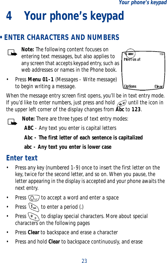 23Your phone’s keypad4 Your phone’s keypad • ENTER CHARACTERS AND NUMBERSNote: The following content focuses on entering text messages, but also applies to any screen that accepts keypad entry, such as web addresses or names in the Phone book.•Press Menu 01-1 (Messages - Write message) to begin writing a message.When the message entry screen first opens, you’ll be in text entry mode. If you’d like to enter numbers, just press and hold   until the icon in the upper left corner of the display changes from Abc to 123.Note: There are three types of text entry modes:ABC - Any text you enter is capital lettersAbc - The first letter of each sentence is capitalizedabc - Any text you enter is lower caseEnter text• Press any key (numbered 1-9) once to insert the first letter on the key, twice for the second letter, and so on. When you pause, the letter appearing in the display is accepted and your phone awaits the next entry.• Press   to accept a word and enter a space• Press   to enter a period (.)• Press   to display special characters. More about special characters on the following pages•Press Clear to backspace and erase a character•Press and hold Clear to backspace continuously, and erase