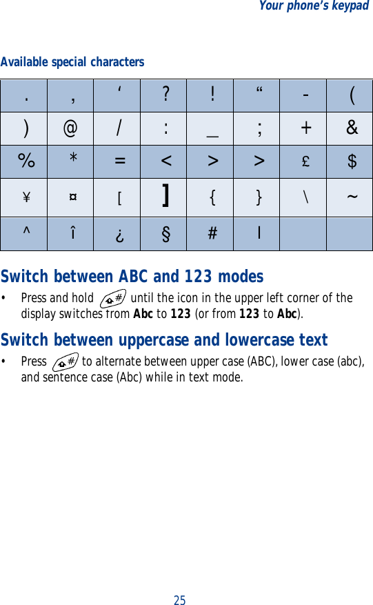 25Your phone’s keypadSwitch between ABC and 123 modes•Press and hold   until the icon in the upper left corner of the display switches from Abc to 123 (or from 123 to Abc).Switch between uppercase and lowercase text• Press   to alternate between upper case (ABC), lower case (abc), and sentence case (Abc) while in text mode.Available special characters.,‘ ? ! “ - ()@ / : _ ; +&amp;%*=&lt;&gt;&gt;£$¥¤[]{ } \~^ î ¿ § # l