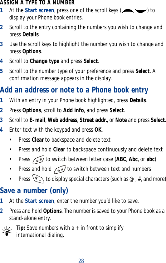 28ASSIGN A TYPE TO A NUMBER1At the Start screen, press one of the scroll keys ( ) to display your Phone book entries.2Scroll to the entry containing the numbers you wish to change and press Details.3Use the scroll keys to highlight the number you wish to change and press Options.4Scroll to Change type and press Select.5Scroll to the number type of your preference and press Select. A confirmation message appears in the display.Add an address or note to a Phone book entry1With an entry in your Phone book highlighted, press Details.2Press Options, scroll to Add info, and press Select.3Scroll to E-mail, Web address, Street addr., or Note and press Select.4Enter text with the keypad and press OK.•Press Clear to backspace and delete text• Press and hold Clear to backspace continuously and delete text• Press   to switch between letter case (ABC, Abc, or abc)• Press and hold   to switch between text and numbers•Press   to display special characters (such as @, #, and more)Save a number (only)1At the Start screen, enter the number you’d like to save.2Press and hold Options. The number is saved to your Phone book as a stand-alone entry.Tip: Save numbers with a + in front to simplify international dialing.