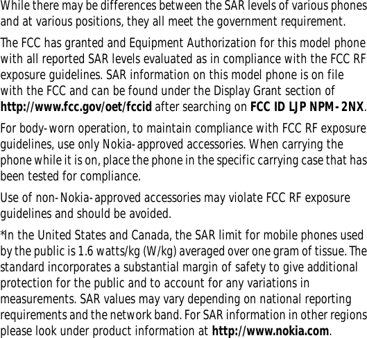 While there may be differences between the SAR levels of various phones and at various positions, they all meet the government requirement.The FCC has granted and Equipment Authorization for this model phone with all reported SAR levels evaluated as in compliance with the FCC RF exposure guidelines. SAR information on this model phone is on file with the FCC and can be found under the Display Grant section of http://www.fcc.gov/oet/fccid after searching on FCC ID LJP NPM-2NX. For body-worn operation, to maintain compliance with FCC RF exposure guidelines, use only Nokia-approved accessories. When carrying the phone while it is on, place the phone in the specific carrying case that has been tested for compliance.Use of non-Nokia-approved accessories may violate FCC RF exposure guidelines and should be avoided.*In the United States and Canada, the SAR limit for mobile phones used by the public is 1.6 watts/kg (W/kg) averaged over one gram of tissue. The standard incorporates a substantial margin of safety to give additional protection for the public and to account for any variations in measurements. SAR values may vary depending on national reporting requirements and the network band. For SAR information in other regions please look under product information at http://www.nokia.com.