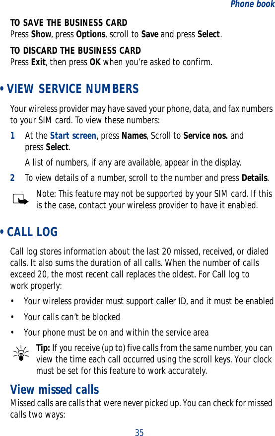 35Phone bookTO SAVE THE BUSINESS CARDPress Show, press Options, scroll to Save and press Select.TO DISCARD THE BUSINESS CARDPress Exit, then press OK when you’re asked to confirm. • VIEW SERVICE NUMBERSYour wireless provider may have saved your phone, data, and fax numbers to your SIM card. To view these numbers:1At the Start screen, press Names, Scroll to Service nos. and press Select.A list of numbers, if any are available, appear in the display.2To view details of a number, scroll to the number and press Details.Note: This feature may not be supported by your SIM card. If this is the case, contact your wireless provider to have it enabled. • CALL LOGCall log stores information about the last 20 missed, received, or dialed calls. It also sums the duration of all calls. When the number of calls exceed 20, the most recent call replaces the oldest. For Call log to work properly:• Your wireless provider must support caller ID, and it must be enabled• Your calls can’t be blocked• Your phone must be on and within the service areaTip: If you receive (up to) five calls from the same number, you can view the time each call occurred using the scroll keys. Your clock must be set for this feature to work accurately.View missed callsMissed calls are calls that were never picked up. You can check for missed calls two ways: