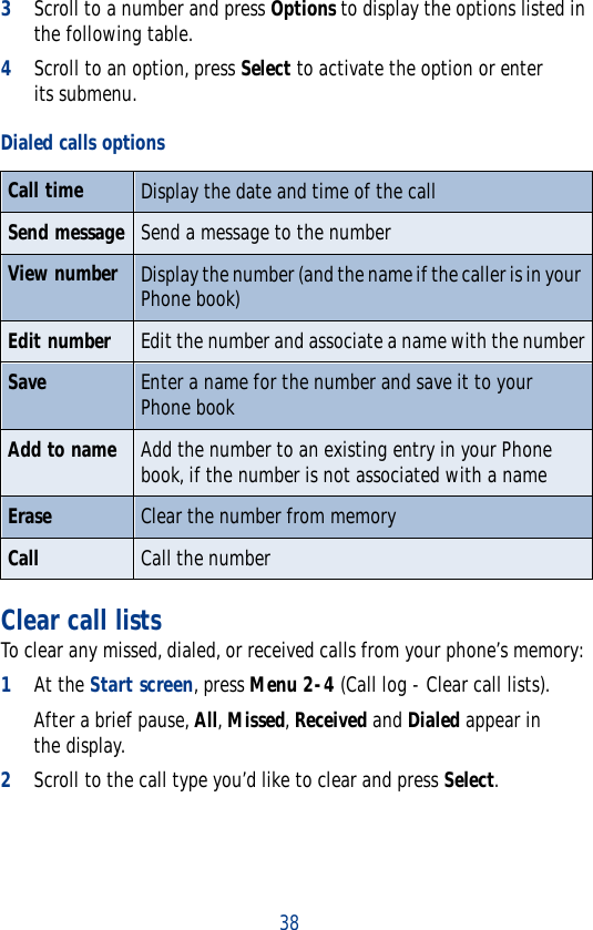 383Scroll to a number and press Options to display the options listed in the following table.4Scroll to an option, press Select to activate the option or enter its submenu.Clear call listsTo clear any missed, dialed, or received calls from your phone’s memory:1At the Start screen, press Menu 2-4 (Call log - Clear call lists).After a brief pause, All, Missed, Received and Dialed appear in the display.2Scroll to the call type you’d like to clear and press Select.Dialed calls optionsCall time Display the date and time of the callSend message Send a message to the numberView number Display the number (and the name if the caller is in your Phone book)Edit number Edit the number and associate a name with the numberSave Enter a name for the number and save it to your Phone bookAdd to name Add the number to an existing entry in your Phone book, if the number is not associated with a nameErase Clear the number from memoryCall Call the number
