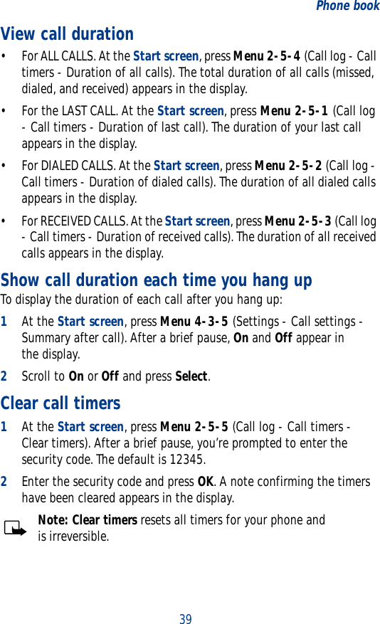 39Phone bookView call duration• For ALL CALLS. At the Start screen, press Menu 2-5-4 (Call log - Call timers - Duration of all calls). The total duration of all calls (missed, dialed, and received) appears in the display.• For the LAST CALL. At the Start screen, press Menu 2-5-1 (Call log - Call timers - Duration of last call). The duration of your last call appears in the display.• For DIALED CALLS. At the Start screen, press Menu 2-5-2 (Call log - Call timers - Duration of dialed calls). The duration of all dialed calls appears in the display.• For RECEIVED CALLS. At the Start screen, press Menu 2-5-3 (Call log - Call timers - Duration of received calls). The duration of all received calls appears in the display.Show call duration each time you hang upTo display the duration of each call after you hang up:1At the Start screen, press Menu 4-3-5 (Settings - Call settings - Summary after call). After a brief pause, On and Off appear in the display. 2Scroll to On or Off and press Select.Clear call timers1At the Start screen, press Menu 2-5-5 (Call log - Call timers - Clear timers). After a brief pause, you’re prompted to enter the security code. The default is 12345.2Enter the security code and press OK. A note confirming the timers have been cleared appears in the display.Note: Clear timers resets all timers for your phone and is irreversible.