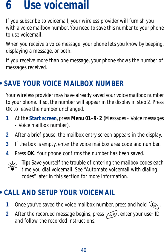406Use voicemailIf you subscribe to voicemail, your wireless provider will furnish you with a voice mailbox number. You need to save this number to your phone to use voicemail.When you receive a voice message, your phone lets you know by beeping, displaying a message, or both.If you receive more than one message, your phone shows the number of messages received. • SAVE YOUR VOICE MAILBOX NUMBERYour wireless provider may have already saved your voice mailbox number to your phone. If so, the number will appear in the display in step 2. Press OK to leave the number unchanged.1At the Start screen, press Menu 01-9-2 (Messages - Voice messages - Voice mailbox number).2After a brief pause, the mailbox entry screen appears in the display.3If the box is empty, enter the voice mailbox area code and number.4Press OK. Your phone confirms the number has been saved.Tip: Save yourself the trouble of entering the mailbox codes each time you dial voicemail. See “Automate voicemail with dialing codes” later in this section for more information. • CALL AND SETUP YOUR VOICEMAIL1Once you’ve saved the voice mailbox number, press and hold  . 2After the recorded message begins, press  , enter your user ID and follow the recorded instructions.