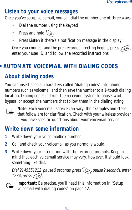 41Use voicemailListen to your voice messagesOnce you’ve setup voicemail, you can dial the number one of three ways:• Dial the number using the keypad• Press and hold •Press Listen if there’s a notification message in the displayOnce you connect and the pre-recorded greeting begins, press  , enter your user ID, and follow the recorded instructions. • AUTOMATE VOICEMAIL WITH DIALING CODESAbout dialing codesYou can insert special characters called “dialing codes” into phone numbers such as voicemail and then save the number to a 1-touch dialing location. Dialing codes instruct the receiving system to pause, wait, bypass, or accept the numbers that follow them in the dialing string.Note: Each voicemail service can vary. The examples and steps that follow are for clarification. Check with your wireless provider if you have specific questions about your voicemail service.Write down some information1Write down your voice mailbox number2Call and check your voicemail as you normally would.3Write down your interaction with the recorded prompts. Keep in mind that each voicemail service may vary. However, It should look something like this:Dial 2145551212, pause 5 seconds, press  , pause 2 seconds, enter 1234, press  .Important: Be precise, you’ll need this information in “Setup voicemail with dialing codes” on page 42.