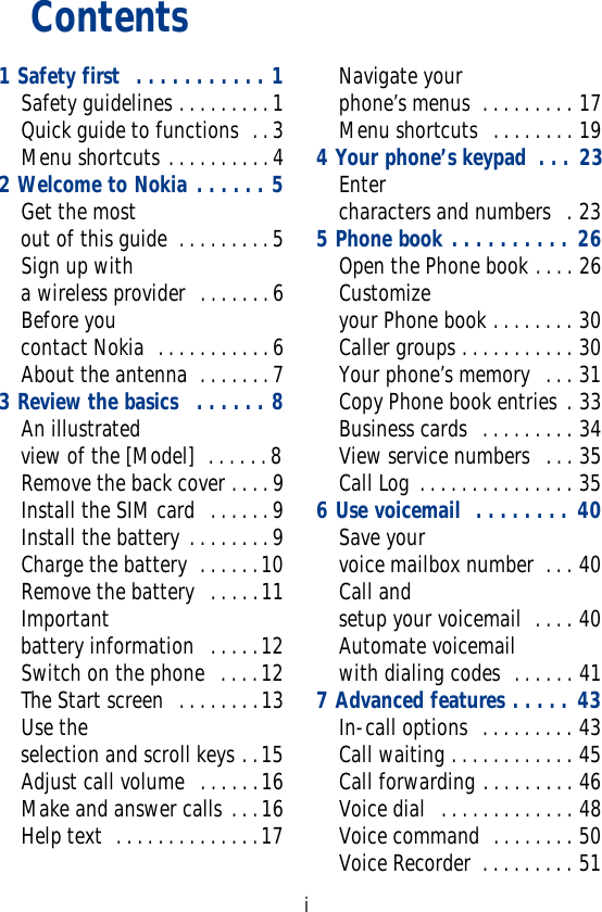 iContents1 Safety first  . . . . . . . . . . . 1Safety guidelines . . . . . . . . . 1Quick guide to functions  . . 3Menu shortcuts . . . . . . . . . . 42 Welcome to Nokia . . . . . . 5Get the most out of this guide  . . . . . . . . . 5Sign up with a wireless provider  . . . . . . . 6Before you contact Nokia  . . . . . . . . . . . 6About the antenna  . . . . . . . 73 Review the basics   . . . . . . 8An illustrated view of the [Model]  . . . . . . 8Remove the back cover . . . . 9Install the SIM card  . . . . . . 9Install the battery . . . . . . . . 9Charge the battery  . . . . . .10Remove the battery  . . . . .11Important battery information   . . . . .12Switch on the phone  . . . .12The Start screen  . . . . . . . .13Use the selection and scroll keys . .15Adjust call volume  . . . . . .16Make and answer calls . . .16Help text  . . . . . . . . . . . . . .17Navigate your phone’s menus  . . . . . . . . . 17Menu shortcuts  . . . . . . . . 194 Your phone’s keypad  . . . 23Enter characters and numbers  . 235 Phone book . . . . . . . . . . 26Open the Phone book . . . . 26Customize your Phone book . . . . . . . . 30Caller groups . . . . . . . . . . . 30Your phone’s memory  . . . 31Copy Phone book entries . 33Business cards  . . . . . . . . . 34View service numbers  . . . 35Call Log . . . . . . . . . . . . . . . 356 Use voicemail  . . . . . . . . 40Save your voice mailbox number  . . . 40Call and setup your voicemail  . . . . 40Automate voicemail with dialing codes  . . . . . . 417 Advanced features . . . . . 43In-call options  . . . . . . . . . 43Call waiting . . . . . . . . . . . . 45Call forwarding . . . . . . . . . 46Voice dial  . . . . . . . . . . . . . 48Voice command  . . . . . . . . 50Voice Recorder  . . . . . . . . . 51