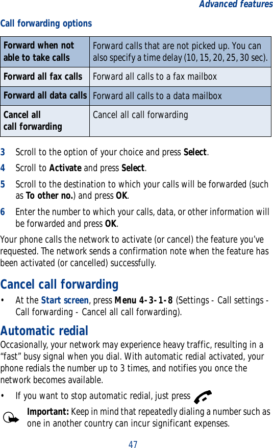 47Advanced features3Scroll to the option of your choice and press Select.4Scroll to Activate and press Select.5Scroll to the destination to which your calls will be forwarded (such as To other no.) and press OK.6Enter the number to which your calls, data, or other information will be forwarded and press OK.Your phone calls the network to activate (or cancel) the feature you’ve requested. The network sends a confirmation note when the feature has been activated (or cancelled) successfully.Cancel call forwarding• At the Start screen, press Menu 4-3-1-8 (Settings - Call settings - Call forwarding - Cancel all call forwarding).Automatic redialOccasionally, your network may experience heavy traffic, resulting in a “fast” busy signal when you dial. With automatic redial activated, your phone redials the number up to 3 times, and notifies you once the network becomes available.• If you want to stop automatic redial, just press Important: Keep in mind that repeatedly dialing a number such as one in another country can incur significant expenses.Forward when not able to take calls Forward calls that are not picked up. You can also specify a time delay (10, 15, 20, 25, 30 sec).Forward all fax calls Forward all calls to a fax mailboxForward all data calls Forward all calls to a data mailboxCancel all call forwarding Cancel all call forwardingCall forwarding options