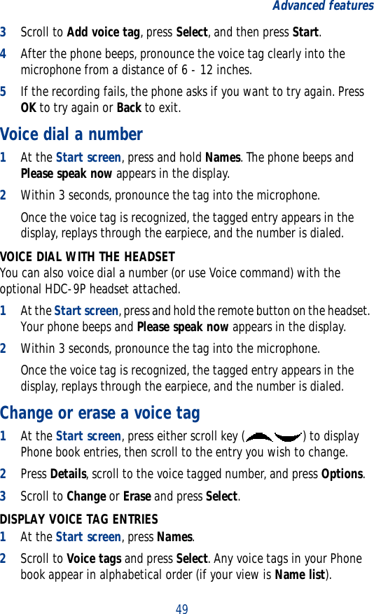 49Advanced features3Scroll to Add voice tag, press Select, and then press Start.4After the phone beeps, pronounce the voice tag clearly into the microphone from a distance of 6 - 12 inches.5If the recording fails, the phone asks if you want to try again. Press OK to try again or Back to exit.Voice dial a number1At the Start screen, press and hold Names. The phone beeps and Please speak now appears in the display.2Within 3 seconds, pronounce the tag into the microphone.Once the voice tag is recognized, the tagged entry appears in the display, replays through the earpiece, and the number is dialed.VOICE DIAL WITH THE HEADSETYou can also voice dial a number (or use Voice command) with the optional HDC-9P headset attached.1At the Start screen, press and hold the remote button on the headset. Your phone beeps and Please speak now appears in the display.2Within 3 seconds, pronounce the tag into the microphone.Once the voice tag is recognized, the tagged entry appears in the display, replays through the earpiece, and the number is dialed.Change or erase a voice tag1At the Start screen, press either scroll key ( ) to display Phone book entries, then scroll to the entry you wish to change.2Press Details, scroll to the voice tagged number, and press Options.3Scroll to Change or Erase and press Select.DISPLAY VOICE TAG ENTRIES1At the Start screen, press Names.2Scroll to Voice tags and press Select. Any voice tags in your Phone book appear in alphabetical order (if your view is Name list).