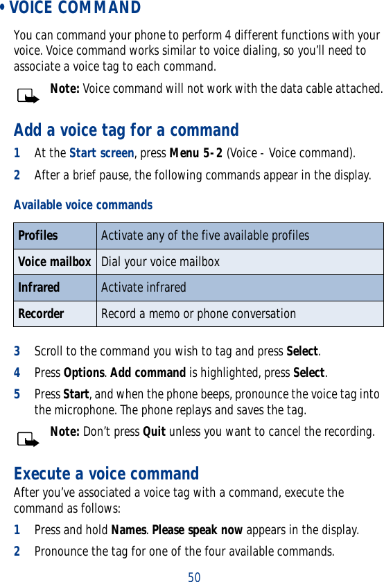 50 • VOICE COMMANDYou can command your phone to perform 4 different functions with your voice. Voice command works similar to voice dialing, so you’ll need to associate a voice tag to each command.Note: Voice command will not work with the data cable attached.Add a voice tag for a command1At the Start screen, press Menu 5-2 (Voice - Voice command).2After a brief pause, the following commands appear in the display.3Scroll to the command you wish to tag and press Select.4Press Options. Add command is highlighted, press Select.5Press Start, and when the phone beeps, pronounce the voice tag into the microphone. The phone replays and saves the tag.Note: Don’t press Quit unless you want to cancel the recording.Execute a voice commandAfter you’ve associated a voice tag with a command, execute the command as follows:1Press and hold Names. Please speak now appears in the display.2Pronounce the tag for one of the four available commands.Available voice commandsProfiles Activate any of the five available profilesVoice mailbox Dial your voice mailboxInfrared Activate infraredRecorder Record a memo or phone conversation