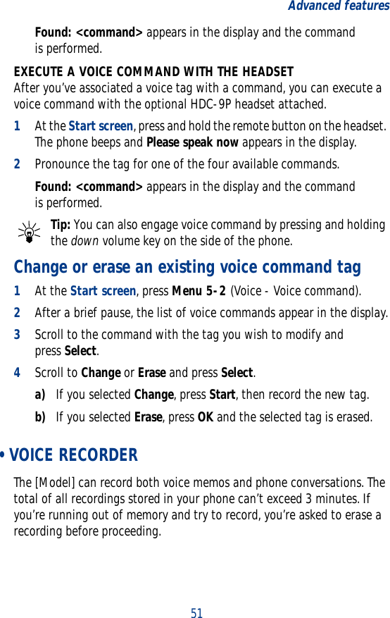 51Advanced featuresFound: &lt;command&gt; appears in the display and the command is performed.EXECUTE A VOICE COMMAND WITH THE HEADSETAfter you’ve associated a voice tag with a command, you can execute a voice command with the optional HDC-9P headset attached.1At the Start screen, press and hold the remote button on the headset. The phone beeps and Please speak now appears in the display.2Pronounce the tag for one of the four available commands.Found: &lt;command&gt; appears in the display and the command is performed.Tip: You can also engage voice command by pressing and holding the down volume key on the side of the phone.Change or erase an existing voice command tag1At the Start screen, press Menu 5-2 (Voice - Voice command).2After a brief pause, the list of voice commands appear in the display.3Scroll to the command with the tag you wish to modify and press Select.4Scroll to Change or Erase and press Select.a) If you selected Change, press Start, then record the new tag.b) If you selected Erase, press OK and the selected tag is erased. • VOICE RECORDERThe [Model] can record both voice memos and phone conversations. The total of all recordings stored in your phone can’t exceed 3 minutes. If you’re running out of memory and try to record, you’re asked to erase a recording before proceeding.