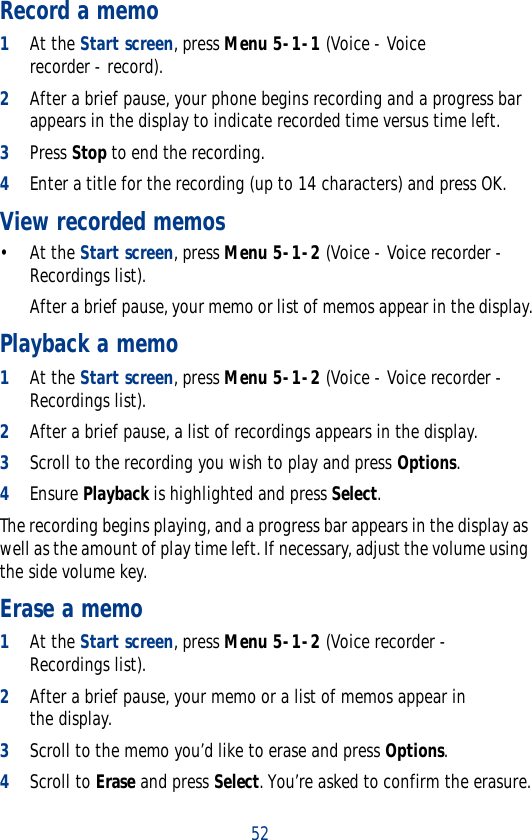 52Record a memo1At the Start screen, press Menu 5-1-1 (Voice - Voice recorder - record).2After a brief pause, your phone begins recording and a progress bar appears in the display to indicate recorded time versus time left.3Press Stop to end the recording.4Enter a title for the recording (up to 14 characters) and press OK.View recorded memos• At the Start screen, press Menu 5-1-2 (Voice - Voice recorder - Recordings list).After a brief pause, your memo or list of memos appear in the display.Playback a memo1At the Start screen, press Menu 5-1-2 (Voice - Voice recorder -Recordings list).2After a brief pause, a list of recordings appears in the display.3Scroll to the recording you wish to play and press Options. 4Ensure Playback is highlighted and press Select.The recording begins playing, and a progress bar appears in the display as well as the amount of play time left. If necessary, adjust the volume using the side volume key.Erase a memo1At the Start screen, press Menu 5-1-2 (Voice recorder - Recordings list).2After a brief pause, your memo or a list of memos appear in the display.3Scroll to the memo you’d like to erase and press Options.4Scroll to Erase and press Select. You’re asked to confirm the erasure.