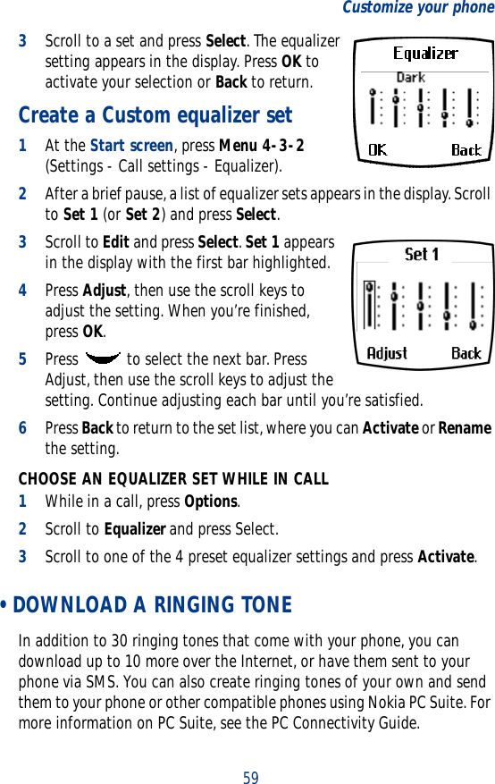 59Customize your phone3Scroll to a set and press Select. The equalizer setting appears in the display. Press OK to activate your selection or Back to return.Create a Custom equalizer set1At the Start screen, press Menu 4-3-2 (Settings - Call settings - Equalizer).2After a brief pause, a list of equalizer sets appears in the display. Scroll to Set 1 (or Set 2) and press Select.3Scroll to Edit and press Select. Set 1 appears in the display with the first bar highlighted.4Press Adjust, then use the scroll keys to adjust the setting. When you’re finished, press OK.5Press   to select the next bar. Press Adjust, then use the scroll keys to adjust the setting. Continue adjusting each bar until you’re satisfied.6Press Back to return to the set list, where you can Activate or Rename the setting.CHOOSE AN EQUALIZER SET WHILE IN CALL1While in a call, press Options. 2Scroll to Equalizer and press Select.3Scroll to one of the 4 preset equalizer settings and press Activate. • DOWNLOAD A RINGING TONEIn addition to 30 ringing tones that come with your phone, you can download up to 10 more over the Internet, or have them sent to your phone via SMS. You can also create ringing tones of your own and send them to your phone or other compatible phones using Nokia PC Suite. For more information on PC Suite, see the PC Connectivity Guide.