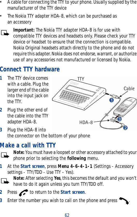 62• A cable for connecting the TTY to your phone. Usually supplied by the manufacturer of the TTY device• The Nokia TTY adapter HDA-8, which can be purchased as an accessory Important: The Nokia TTY adapter HDA-8 is for use with compatible TTY devices and headsets only. Please check your TTY device or headset to ensure that the connection is compatible. Nokia Original headsets attach directly to the phone and do not require this adapter. Nokia does not endorse, warrant, or authorize use of any accessories not manufactured or licensed by Nokia.Connect TTY hardware1The TTY device comes with a cable. Plug the larger end of the cable into the input jack on the TTY.2Plug the other end of the cable into the TTY adapter HDA-8.3Plug the HDA-8 into the connector on the bottom of your phoneMake a call with TTYNote: You must have a loopset or other accessory attached to your phone prior to selecting the following menu.1At the Start screen, press Menu 4-6-4-1-1 (Settings - Accessory settings - TTY/TDD - Use TTY - Yes).Note: After selecting Yes, this becomes the default and you won’t have to do it again unless you turn TTY/TDD off.2Press   to return to the Start screen.3Enter the number you wish to call on the phone and press  .
