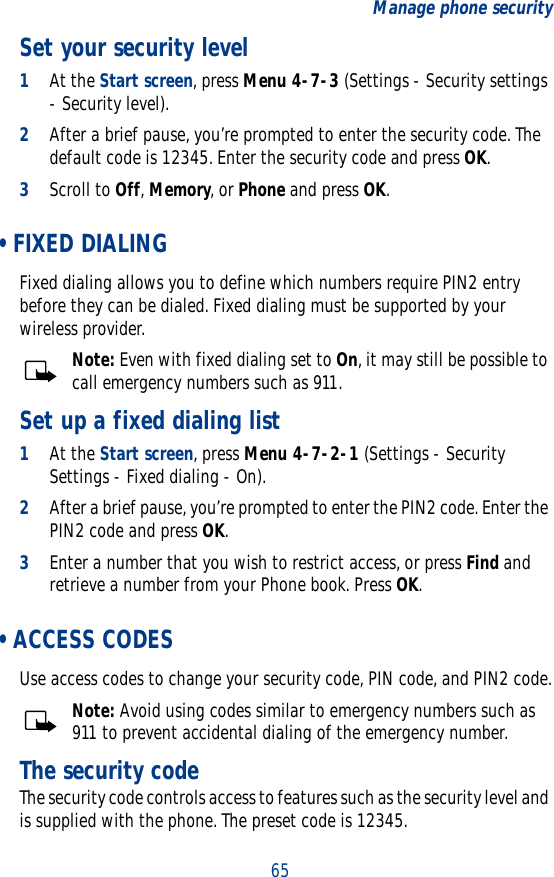 65Manage phone securitySet your security level1At the Start screen, press Menu 4-7-3 (Settings - Security settings - Security level). 2After a brief pause, you’re prompted to enter the security code. The default code is 12345. Enter the security code and press OK. 3Scroll to Off, Memory, or Phone and press OK. • FIXED DIALINGFixed dialing allows you to define which numbers require PIN2 entry before they can be dialed. Fixed dialing must be supported by your wireless provider.Note: Even with fixed dialing set to On, it may still be possible to call emergency numbers such as 911.Set up a fixed dialing list1At the Start screen, press Menu 4-7-2-1 (Settings - Security Settings - Fixed dialing - On). 2After a brief pause, you’re prompted to enter the PIN2 code. Enter the PIN2 code and press OK.3Enter a number that you wish to restrict access, or press Find and retrieve a number from your Phone book. Press OK. • ACCESS CODESUse access codes to change your security code, PIN code, and PIN2 code.Note: Avoid using codes similar to emergency numbers such as 911 to prevent accidental dialing of the emergency number.The security codeThe security code controls access to features such as the security level and is supplied with the phone. The preset code is 12345.