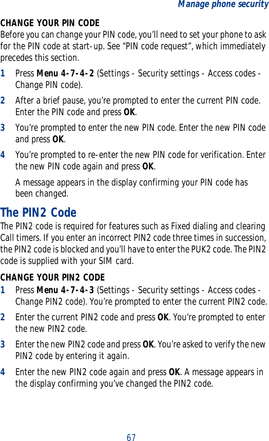 67Manage phone securityCHANGE YOUR PIN CODEBefore you can change your PIN code, you’ll need to set your phone to ask for the PIN code at start-up. See “PIN code request”, which immediately precedes this section.1Press Menu 4-7-4-2 (Settings - Security settings - Access codes - Change PIN code).2After a brief pause, you’re prompted to enter the current PIN code. Enter the PIN code and press OK. 3You’re prompted to enter the new PIN code. Enter the new PIN code and press OK.4You’re prompted to re-enter the new PIN code for verification. Enter the new PIN code again and press OK. A message appears in the display confirming your PIN code has been changed.The PIN2 CodeThe PIN2 code is required for features such as Fixed dialing and clearing Call timers. If you enter an incorrect PIN2 code three times in succession, the PIN2 code is blocked and you’ll have to enter the PUK2 code. The PIN2 code is supplied with your SIM card.CHANGE YOUR PIN2 CODE1Press Menu 4-7-4-3 (Settings - Security settings - Access codes - Change PIN2 code). You’re prompted to enter the current PIN2 code.2Enter the current PIN2 code and press OK. You’re prompted to enter the new PIN2 code.3Enter the new PIN2 code and press OK. You’re asked to verify the new PIN2 code by entering it again.4Enter the new PIN2 code again and press OK. A message appears in the display confirming you’ve changed the PIN2 code.
