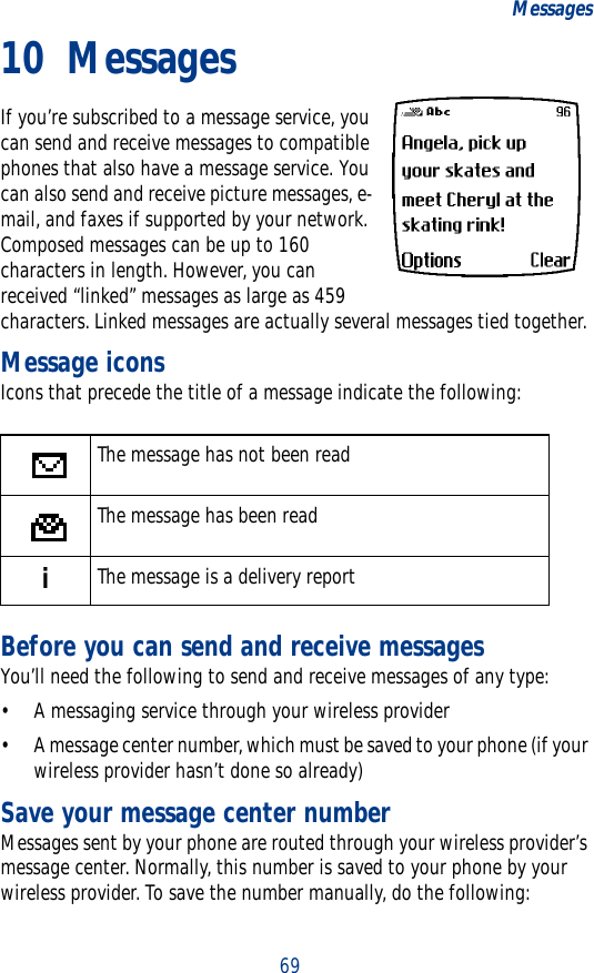 69Messages10 MessagesIf you’re subscribed to a message service, you can send and receive messages to compatible phones that also have a message service. You can also send and receive picture messages, e-mail, and faxes if supported by your network. Composed messages can be up to 160 characters in length. However, you can received “linked” messages as large as 459 characters. Linked messages are actually several messages tied together.Message iconsIcons that precede the title of a message indicate the following:Before you can send and receive messagesYou’ll need the following to send and receive messages of any type:• A messaging service through your wireless provider• A message center number, which must be saved to your phone (if your wireless provider hasn’t done so already)Save your message center numberMessages sent by your phone are routed through your wireless provider’s message center. Normally, this number is saved to your phone by your wireless provider. To save the number manually, do the following:The message has not been readThe message has been readiThe message is a delivery report