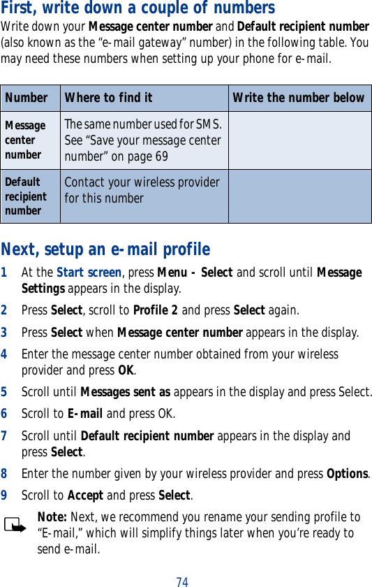 74First, write down a couple of numbersWrite down your Message center number and Default recipient number (also known as the “e-mail gateway” number) in the following table. You may need these numbers when setting up your phone for e-mail.Next, setup an e-mail profile1At the Start screen, press Menu - Select and scroll until Message Settings appears in the display.2Press Select, scroll to Profile 2 and press Select again.3Press Select when Message center number appears in the display. 4Enter the message center number obtained from your wireless provider and press OK.5Scroll until Messages sent as appears in the display and press Select.6Scroll to E-mail and press OK.7Scroll until Default recipient number appears in the display and press Select.8Enter the number given by your wireless provider and press Options.9Scroll to Accept and press Select.Note: Next, we recommend you rename your sending profile to “E-mail,” which will simplify things later when you’re ready to send e-mail.Number Where to find it Write the number belowMessage center numberThe same number used for SMS. See “Save your message center number” on page 69Default recipient numberContact your wireless provider for this number