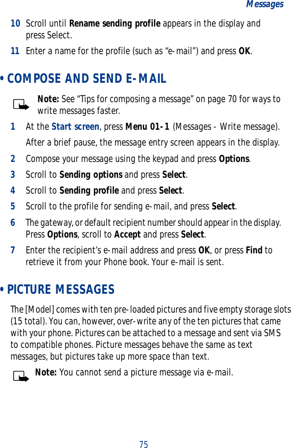 75Messages10 Scroll until Rename sending profile appears in the display and press Select.11 Enter a name for the profile (such as “e-mail”) and press OK. • COMPOSE AND SEND E-MAILNote: See “Tips for composing a message” on page 70 for ways to write messages faster.1At the Start screen, press Menu 01-1 (Messages - Write message).After a brief pause, the message entry screen appears in the display.2Compose your message using the keypad and press Options. 3Scroll to Sending options and press Select. 4Scroll to Sending profile and press Select.5Scroll to the profile for sending e-mail, and press Select.6The gateway, or default recipient number should appear in the display. Press Options, scroll to Accept and press Select.7Enter the recipient’s e-mail address and press OK, or press Find to retrieve it from your Phone book. Your e-mail is sent. • PICTURE MESSAGESThe [Model] comes with ten pre-loaded pictures and five empty storage slots (15 total). You can, however, over-write any of the ten pictures that came with your phone. Pictures can be attached to a message and sent via SMS to compatible phones. Picture messages behave the same as text messages, but pictures take up more space than text.Note: You cannot send a picture message via e-mail.