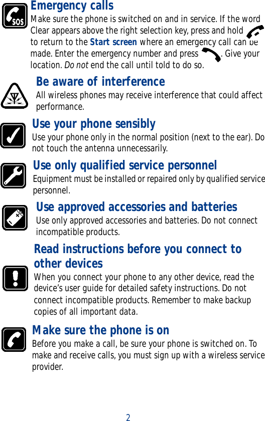 2Emergency callsMake sure the phone is switched on and in service. If the word Clear appears above the right selection key, press and hold   to return to the Start screen where an emergency call can be made. Enter the emergency number and press  . Give your location. Do not end the call until told to do so.Be aware of interferenceAll wireless phones may receive interference that could affect performance. Use your phone sensiblyUse your phone only in the normal position (next to the ear). Do not touch the antenna unnecessarily. Use only qualified service personnelEquipment must be installed or repaired only by qualified service personnel. Use approved accessories and batteriesUse only approved accessories and batteries. Do not connect incompatible products. Read instructions before you connect to other devicesWhen you connect your phone to any other device, read the device’s user guide for detailed safety instructions. Do not connect incompatible products. Remember to make backup copies of all important data. Make sure the phone is onBefore you make a call, be sure your phone is switched on. To make and receive calls, you must sign up with a wireless service provider.