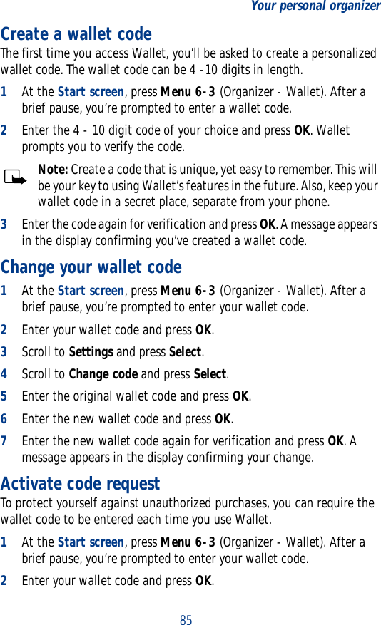 85Your personal organizerCreate a wallet codeThe first time you access Wallet, you’ll be asked to create a personalized wallet code. The wallet code can be 4 -10 digits in length.1At the Start screen, press Menu 6-3 (Organizer - Wallet). After a brief pause, you’re prompted to enter a wallet code.2Enter the 4 - 10 digit code of your choice and press OK. Wallet prompts you to verify the code.Note: Create a code that is unique, yet easy to remember. This will be your key to using Wallet’s features in the future. Also, keep your wallet code in a secret place, separate from your phone.3Enter the code again for verification and press OK. A message appears in the display confirming you’ve created a wallet code.Change your wallet code1At the Start screen, press Menu 6-3 (Organizer - Wallet). After a brief pause, you’re prompted to enter your wallet code.2Enter your wallet code and press OK.3Scroll to Settings and press Select.4Scroll to Change code and press Select.5Enter the original wallet code and press OK.6Enter the new wallet code and press OK.7Enter the new wallet code again for verification and press OK. A message appears in the display confirming your change.Activate code requestTo protect yourself against unauthorized purchases, you can require the wallet code to be entered each time you use Wallet.1At the Start screen, press Menu 6-3 (Organizer - Wallet). After a brief pause, you’re prompted to enter your wallet code.2Enter your wallet code and press OK.