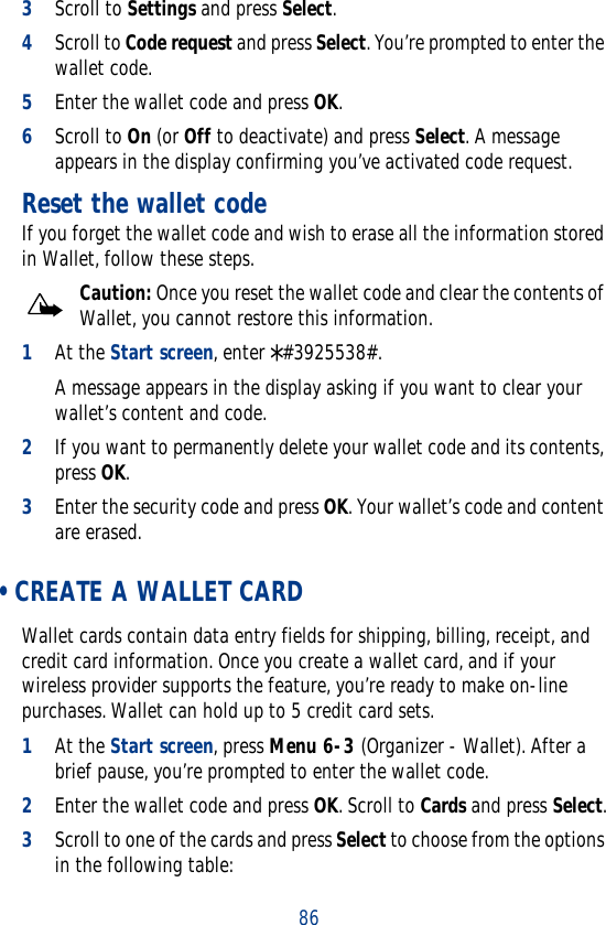 863Scroll to Settings and press Select.4Scroll to Code request and press Select. You’re prompted to enter the wallet code.5Enter the wallet code and press OK.6Scroll to On (or Off to deactivate) and press Select. A message appears in the display confirming you’ve activated code request.Reset the wallet codeIf you forget the wallet code and wish to erase all the information stored in Wallet, follow these steps.Caution: Once you reset the wallet code and clear the contents of Wallet, you cannot restore this information.1At the Start screen, enter *#3925538#.A message appears in the display asking if you want to clear your wallet’s content and code.2If you want to permanently delete your wallet code and its contents, press OK.3Enter the security code and press OK. Your wallet’s code and content are erased. • CREATE A WALLET CARDWallet cards contain data entry fields for shipping, billing, receipt, and credit card information. Once you create a wallet card, and if your wireless provider supports the feature, you’re ready to make on-line purchases. Wallet can hold up to 5 credit card sets.1At the Start screen, press Menu 6-3 (Organizer - Wallet). After a brief pause, you’re prompted to enter the wallet code.2Enter the wallet code and press OK. Scroll to Cards and press Select.3Scroll to one of the cards and press Select to choose from the options in the following table: