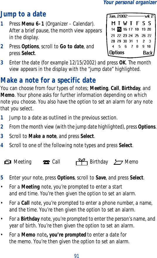 91Your personal organizerJump to a date1Press Menu 6-1 (Organizer - Calendar). After a brief pause, the month view appears in the display.2Press Options, scroll to Go to date, and press Select.3Enter the date (for example 12/15/2002) and press OK. The month view appears in the display with the “jump date” highlighted.Make a note for a specific dateYou can choose from four types of notes; Meeting, Call, Birthday, and Memo. Your phone asks for further information depending on which note you choose. You also have the option to set an alarm for any note that you select.1Jump to a date as outlined in the previous section.2From the month view (with the jump date highlighted), press Options.3Scroll to Make a note, and press Select.4Scroll to one of the following note types and press Select.5Enter your note, press Options, scroll to Save, and press Select.•For a Meeting note, you’re prompted to enter a start and end time. You’re then given the option to set an alarm.•For a Call note, you’re prompted to enter a phone number, a name, and the time. You’re then given the option to set an alarm.•For a Birthday note, you’re prompted to enter the person’s name, and year of birth. You’re then given the option to set an alarm.•For a Memo note, you’re prompted to enter a date for the memo. You’re then given the option to set an alarm. Meeting  Call   Birthday  Memo