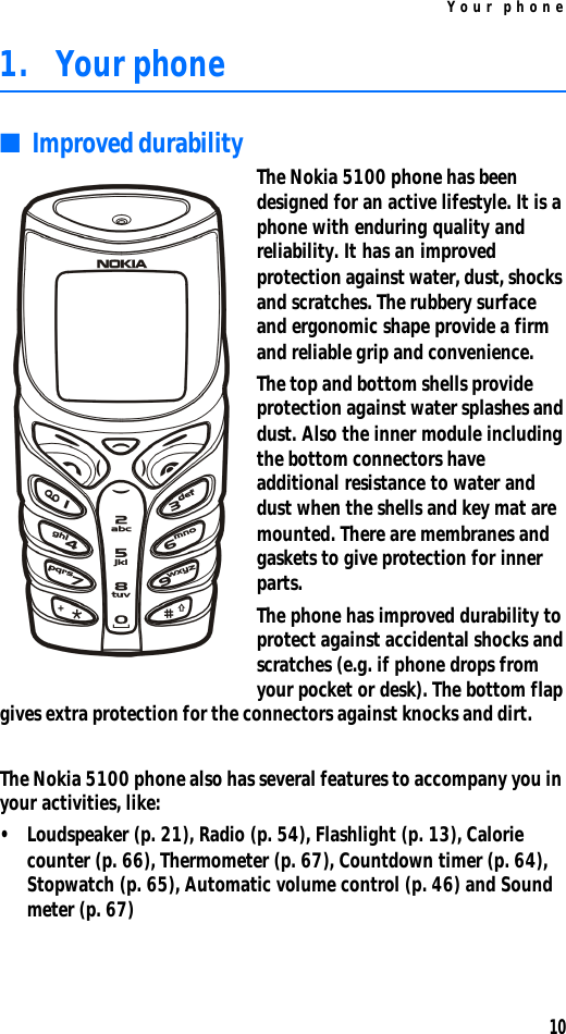 Your phone101. Your phone■Improved durability The Nokia 5100 phone has been designed for an active lifestyle. It is a phone with enduring quality and reliability. It has an improved protection against water, dust, shocks and scratches. The rubbery surface and ergonomic shape provide a firm and reliable grip and convenience.The top and bottom shells provide protection against water splashes and dust. Also the inner module including the bottom connectors have additional resistance to water and dust when the shells and key mat are mounted. There are membranes and gaskets to give protection for inner parts.The phone has improved durability to protect against accidental shocks and scratches (e.g. if phone drops from your pocket or desk). The bottom flap gives extra protection for the connectors against knocks and dirt.The Nokia 5100 phone also has several features to accompany you in your activities, like: •Loudspeaker (p. 21), Radio (p. 54), Flashlight (p. 13), Calorie counter (p. 66), Thermometer (p. 67), Countdown timer (p. 64), Stopwatch (p. 65), Automatic volume control (p. 46) and Sound meter (p. 67)
