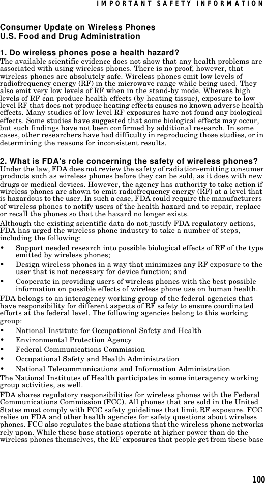 IMPORTANT SAFETY INFORMATION100Consumer Update on Wireless PhonesU.S. Food and Drug Administration1. Do wireless phones pose a health hazard?The available scientific evidence does not show that any health problems are associated with using wireless phones. There is no proof, however, that wireless phones are absolutely safe. Wireless phones emit low levels of radiofrequency energy (RF) in the microwave range while being used. They also emit very low levels of RF when in the stand-by mode. Whereas high levels of RF can produce health effects (by heating tissue), exposure to low level RF that does not produce heating effects causes no known adverse health effects. Many studies of low level RF exposures have not found any biological effects. Some studies have suggested that some biological effects may occur, but such findings have not been confirmed by additional research. In some cases, other researchers have had difficulty in reproducing those studies, or in determining the reasons for inconsistent results.2. What is FDA&apos;s role concerning the safety of wireless phones?Under the law, FDA does not review the safety of radiation-emitting consumer products such as wireless phones before they can be sold, as it does with new drugs or medical devices. However, the agency has authority to take action if wireless phones are shown to emit radiofrequency energy (RF) at a level that is hazardous to the user. In such a case, FDA could require the manufacturers of wireless phones to notify users of the health hazard and to repair, replace or recall the phones so that the hazard no longer exists.Although the existing scientific data do not justify FDA regulatory actions, FDA has urged the wireless phone industry to take a number of steps, including the following:•Support needed research into possible biological effects of RF of the type emitted by wireless phones;•Design wireless phones in a way that minimizes any RF exposure to the user that is not necessary for device function; and•Cooperate in providing users of wireless phones with the best possible information on possible effects of wireless phone use on human health.FDA belongs to an interagency working group of the federal agencies that have responsibility for different aspects of RF safety to ensure coordinated efforts at the federal level. The following agencies belong to this working group:•National Institute for Occupational Safety and Health•Environmental Protection Agency•Federal Communications Commission•Occupational Safety and Health Administration•National Telecommunications and Information AdministrationThe National Institutes of Health participates in some interagency working group activities, as well.FDA shares regulatory responsibilities for wireless phones with the Federal Communications Commission (FCC). All phones that are sold in the United States must comply with FCC safety guidelines that limit RF exposure. FCC relies on FDA and other health agencies for safety questions about wireless phones. FCC also regulates the base stations that the wireless phone networks rely upon. While these base stations operate at higher power than do the wireless phones themselves, the RF exposures that people get from these base 