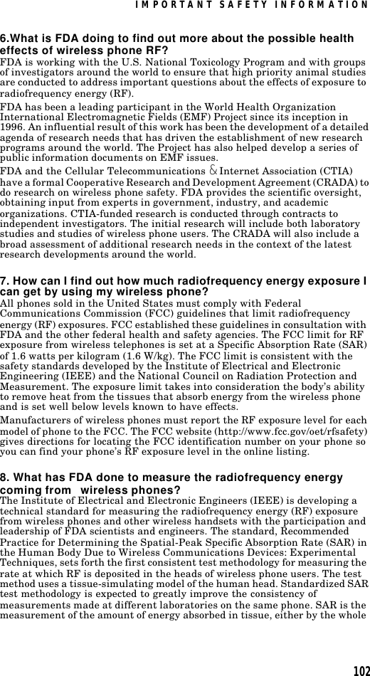 IMPORTANT SAFETY INFORMATION1026.What is FDA doing to find out more about the possible health effects of wireless phone RF?FDA is working with the U.S. National Toxicology Program and with groups of investigators around the world to ensure that high priority animal studies are conducted to address important questions about the effects of exposure to radiofrequency energy (RF).FDA has been a leading participant in the World Health Organization International Electromagnetic Fields (EMF) Project since its inception in 1996. An influential result of this work has been the development of a detailed agenda of research needs that has driven the establishment of new research programs around the world. The Project has also helped develop a series of public information documents on EMF issues.FDA and the Cellular Telecommunications &amp; Internet Association (CTIA) have a formal Cooperative Research and Development Agreement (CRADA) to do research on wireless phone safety. FDA provides the scientific oversight, obtaining input from experts in government, industry, and academic organizations. CTIA-funded research is conducted through contracts to independent investigators. The initial research will include both laboratory studies and studies of wireless phone users. The CRADA will also include a broad assessment of additional research needs in the context of the latest research developments around the world.7. How can I find out how much radiofrequency energy exposure I can get by using my wireless phone?All phones sold in the United States must comply with Federal Communications Commission (FCC) guidelines that limit radiofrequency energy (RF) exposures. FCC established these guidelines in consultation with FDA and the other federal health and safety agencies. The FCC limit for RF exposure from wireless telephones is set at a Specific Absorption Rate (SAR) of 1.6 watts per kilogram (1.6 W/kg). The FCC limit is consistent with the safety standards developed by the Institute of Electrical and Electronic Engineering (IEEE) and the National Council on Radiation Protection and Measurement. The exposure limit takes into consideration the body’s ability to remove heat from the tissues that absorb energy from the wireless phone and is set well below levels known to have effects.Manufacturers of wireless phones must report the RF exposure level for each model of phone to the FCC. The FCC website (http://www.fcc.gov/oet/rfsafety) gives directions for locating the FCC identification number on your phone so you can find your phone’s RF exposure level in the online listing.8. What has FDA done to measure the radiofrequency energy coming from   wireless phones?The Institute of Electrical and Electronic Engineers (IEEE) is developing a technical standard for measuring the radiofrequency energy (RF) exposure from wireless phones and other wireless handsets with the participation and leadership of FDA scientists and engineers. The standard, Recommended Practice for Determining the Spatial-Peak Specific Absorption Rate (SAR) in the Human Body Due to Wireless Communications Devices: Experimental Techniques, sets forth the first consistent test methodology for measuring the rate at which RF is deposited in the heads of wireless phone users. The test method uses a tissue-simulating model of the human head. Standardized SAR test methodology is expected to greatly improve the consistency of measurements made at different laboratories on the same phone. SAR is the measurement of the amount of energy absorbed in tissue, either by the whole 