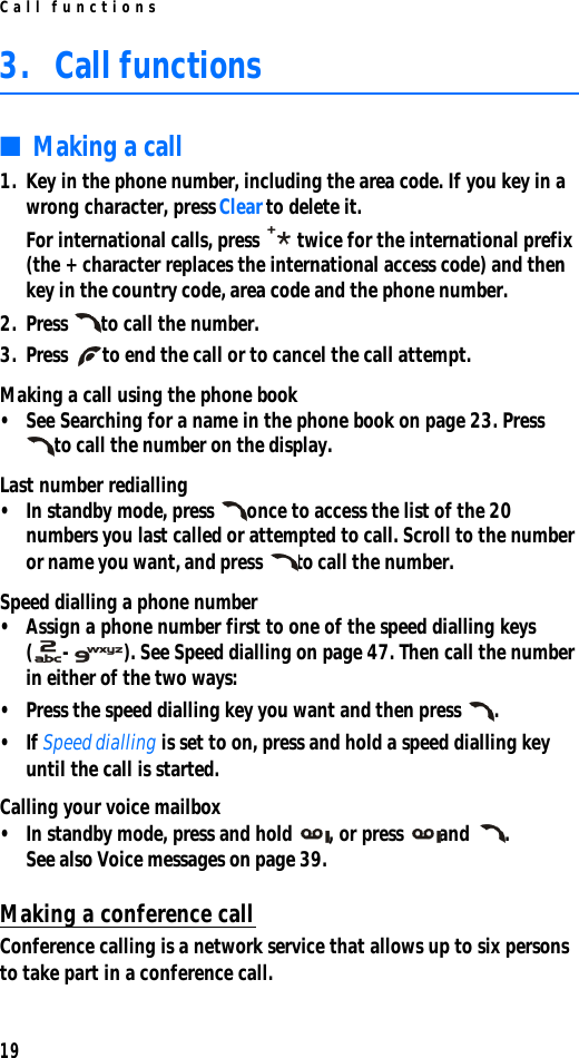 Call functions193. Call functions■Making a call1. Key in the phone number, including the area code. If you key in a wrong character, press Clear to delete it.For international calls, press  twice for the international prefix (the + character replaces the international access code) and then key in the country code, area code and the phone number.2. Press to call the number.3. Press to end the call or to cancel the call attempt.Making a call using the phone book•See Searching for a name in the phone book on page 23. Press to call the number on the display.Last number redialling•In standby mode, press once to access the list of the 20 numbers you last called or attempted to call. Scroll to the number or name you want, and press to call the number.Speed dialling a phone number•Assign a phone number first to one of the speed dialling keys (-). See Speed dialling on page 47. Then call the number in either of the two ways:•Press the speed dialling key you want and then press .•If Speed dialling is set to on, press and hold a speed dialling key until the call is started.Calling your voice mailbox•In standby mode, press and hold , or press and . See also Voice messages on page 39.Making a conference callConference calling is a network service that allows up to six persons to take part in a conference call.