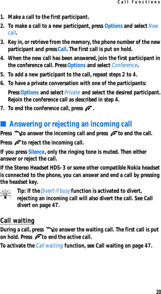 Call functions201. Make a call to the first participant.2. To make a call to a new participant, press Options and select New call.3. Key in, or retrieve from the memory, the phone number of the new participant and press Call. The first call is put on hold.4. When the new call has been answered, join the first participant in the conference call. Press Options and select Conference.5. To add a new participant to the call, repeat steps 2 to 4.6. To have a private conversation with one of the participants:Press Options and select Private and select the desired participant. Rejoin the conference call as described in step 4.7. To end the conference call, press .■Answering or rejecting an incoming callPress to answer the incoming call and press to end the call.Press to reject the incoming call.If you press Silence, only the ringing tone is muted. Then either answer or reject the call.If the Stereo Headset HDS-3 or some other compatible Nokia headset is connected to the phone, you can answer and end a call by pressing the headset key.Tip: If the Divert if busy function is activated to divert, rejecting an incoming call will also divert the call. See Call divert on page 47.Call waitingDuring a call, press to answer the waiting call. The first call is put on hold. Press to end the active call.To activate the Call waiting function, see Call waiting on page 47.