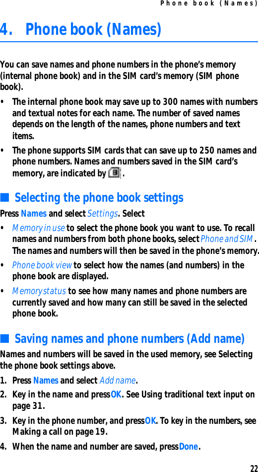 Phone book (Names)224. Phone book (Names)You can save names and phone numbers in the phone’s memory (internal phone book) and in the SIM card’s memory (SIM phone book).•The internal phone book may save up to 300 names with numbers and textual notes for each name. The number of saved names depends on the length of the names, phone numbers and text items.•The phone supports SIM cards that can save up to 250 names and phone numbers. Names and numbers saved in the SIM card’s memory, are indicated by .■Selecting the phone book settingsPress Names and select Settings. Select•Memory in use to select the phone book you want to use. To recall names and numbers from both phone books, select Phone and SIM. The names and numbers will then be saved in the phone’s memory.•Phone book view to select how the names (and numbers) in the phone book are displayed.•Memory status to see how many names and phone numbers are currently saved and how many can still be saved in the selected phone book.■Saving names and phone numbers (Add name)Names and numbers will be saved in the used memory, see Selecting the phone book settings above.1. Press Names and select Add name.2. Key in the name and press OK. See Using traditional text input on page 31.3. Key in the phone number, and press OK. To key in the numbers, see Making a call on page 19.4. When the name and number are saved, press Done.