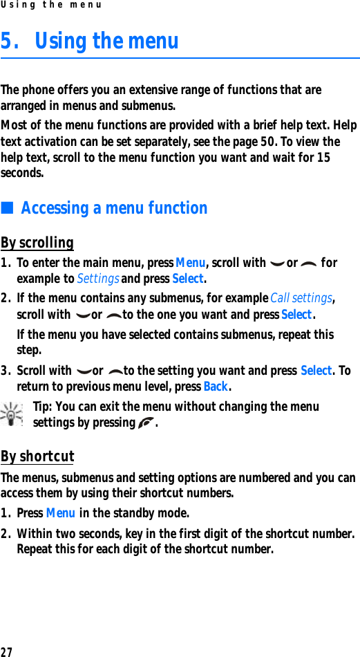Using the menu275. Using the menuThe phone offers you an extensive range of functions that are arranged in menus and submenus.Most of the menu functions are provided with a brief help text. Help text activation can be set separately, see the page 50. To view the help text, scroll to the menu function you want and wait for 15 seconds.■Accessing a menu functionBy scrolling1. To enter the main menu, press Menu, scroll with or  for example to Settings and press Select.2. If the menu contains any submenus, for example Call settings, scroll with or to the one you want and press Select.If the menu you have selected contains submenus, repeat this step.3. Scroll with or to the setting you want and press Select. To return to previous menu level, press Back.Tip: You can exit the menu without changing the menu settings by pressing .By shortcutThe menus, submenus and setting options are numbered and you can access them by using their shortcut numbers. 1. Press Menu in the standby mode.2. Within two seconds, key in the first digit of the shortcut number. Repeat this for each digit of the shortcut number.