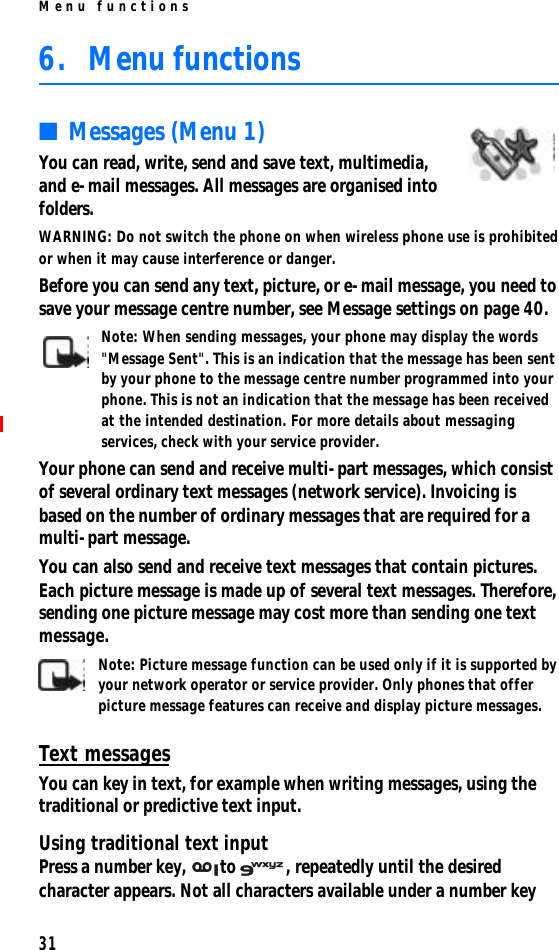 Menu functions316. Menu functions■Messages (Menu 1)You can read, write, send and save text, multimedia, and e-mail messages. All messages are organised into folders.WARNING: Do not switch the phone on when wireless phone use is prohibited or when it may cause interference or danger.Before you can send any text, picture, or e-mail message, you need to save your message centre number, see Message settings on page 40.Note: When sending messages, your phone may display the words &quot;Message Sent&quot;. This is an indication that the message has been sent by your phone to the message centre number programmed into your phone. This is not an indication that the message has been received at the intended destination. For more details about messaging services, check with your service provider.Your phone can send and receive multi-part messages, which consist of several ordinary text messages (network service). Invoicing is based on the number of ordinary messages that are required for a multi-part message.You can also send and receive text messages that contain pictures. Each picture message is made up of several text messages. Therefore, sending one picture message may cost more than sending one text message.Note: Picture message function can be used only if it is supported by your network operator or service provider. Only phones that offer picture message features can receive and display picture messages.Text messagesYou can key in text, for example when writing messages, using the traditional or predictive text input.Using traditional text inputPress a number key, to , repeatedly until the desired character appears. Not all characters available under a number key 