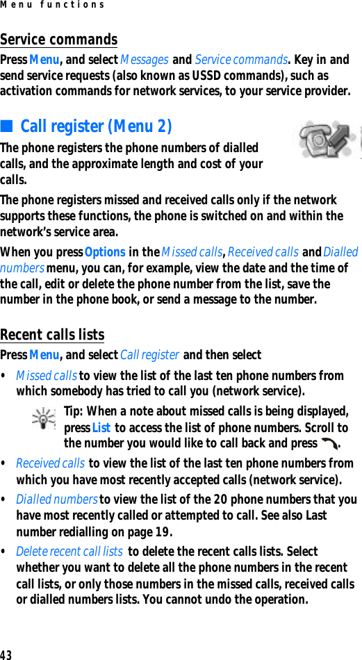 Menu functions43Service commandsPress Menu, and select Messages and Service commands. Key in and send service requests (also known as USSD commands), such as activation commands for network services, to your service provider.■Call register (Menu 2)The phone registers the phone numbers of dialled calls, and the approximate length and cost of your calls.The phone registers missed and received calls only if the network supports these functions, the phone is switched on and within the network’s service area.When you press Options in the Missed calls, Received calls and Dialled numbers menu, you can, for example, view the date and the time of the call, edit or delete the phone number from the list, save the number in the phone book, or send a message to the number.Recent calls listsPress Menu, and select Call register and then select•Missed calls to view the list of the last ten phone numbers from which somebody has tried to call you (network service).Tip: When a note about missed calls is being displayed, press List to access the list of phone numbers. Scroll to the number you would like to call back and press .•Received calls to view the list of the last ten phone numbers from which you have most recently accepted calls (network service).•Dialled numbers to view the list of the 20 phone numbers that you have most recently called or attempted to call. See also Last number redialling on page 19.•Delete recent call lists  to delete the recent calls lists. Select whether you want to delete all the phone numbers in the recent call lists, or only those numbers in the missed calls, received calls or dialled numbers lists. You cannot undo the operation.