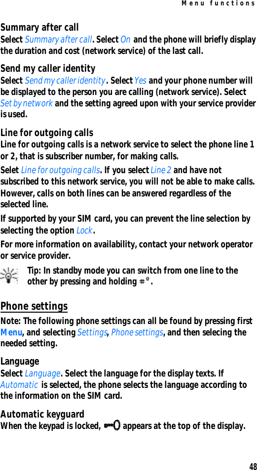Menu functions48Summary after callSelect Summary after call. Select On and the phone will briefly display the duration and cost (network service) of the last call.Send my caller identitySelect Send my caller identity. Select Yes and your phone number will be displayed to the person you are calling (network service). Select Set by network and the setting agreed upon with your service provider is used.Line for outgoing callsLine for outgoing calls is a network service to select the phone line 1 or 2, that is subscriber number, for making calls.Selet Line for outgoing calls. If you select Line 2 and have not subscribed to this network service, you will not be able to make calls. However, calls on both lines can be answered regardless of the selected line.If supported by your SIM card, you can prevent the line selection by selecting the option Lock.For more information on availability, contact your network operator or service provider.Tip: In standby mode you can switch from one line to the other by pressing and holding .Phone settingsNote: The following phone settings can all be found by pressing first Menu, and selecting Settings, Phone settings, and then selecing the needed setting.LanguageSelect Language. Select the language for the display texts. If Automatic is selected, the phone selects the language according to the information on the SIM card.Automatic keyguardWhen the keypad is locked,  appears at the top of the display.