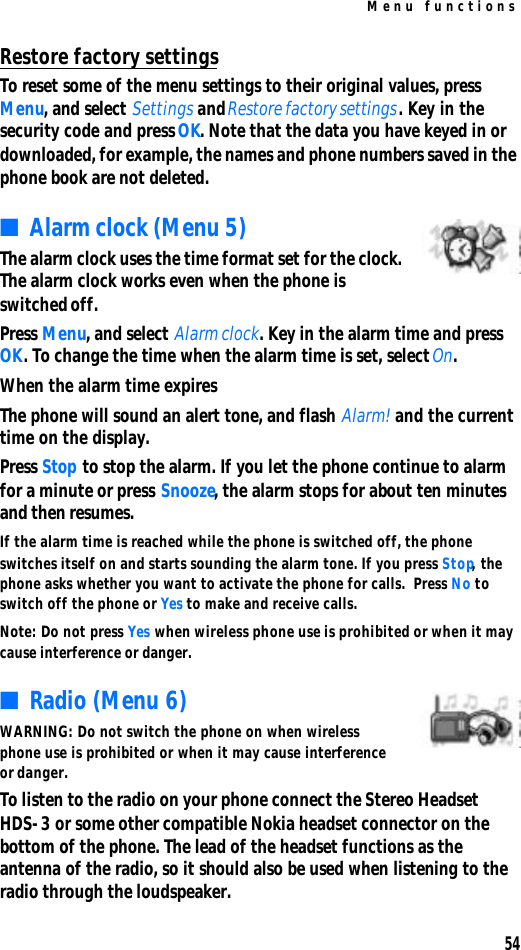 Menu functions54Restore factory settingsTo reset some of the menu settings to their original values, press Menu, and select Settings and Restore factory settings. Key in the security code and press OK. Note that the data you have keyed in or downloaded, for example, the names and phone numbers saved in the phone book are not deleted.■Alarm clock (Menu 5)The alarm clock uses the time format set for the clock. The alarm clock works even when the phone is switched off.Press Menu, and select Alarm clock. Key in the alarm time and press OK. To change the time when the alarm time is set, select On.When the alarm time expiresThe phone will sound an alert tone, and flash Alarm! and the current time on the display.Press Stop to stop the alarm. If you let the phone continue to alarm for a minute or press Snooze, the alarm stops for about ten minutes and then resumes.If the alarm time is reached while the phone is switched off, the phone switches itself on and starts sounding the alarm tone. If you press Stop, the phone asks whether you want to activate the phone for calls.  Press No to switch off the phone or Yes to make and receive calls.Note: Do not press Yes when wireless phone use is prohibited or when it may cause interference or danger.■Radio (Menu 6)WARNING: Do not switch the phone on when wireless phone use is prohibited or when it may cause interference or danger.To listen to the radio on your phone connect the Stereo Headset HDS-3 or some other compatible Nokia headset connector on the bottom of the phone. The lead of the headset functions as the antenna of the radio, so it should also be used when listening to the radio through the loudspeaker.