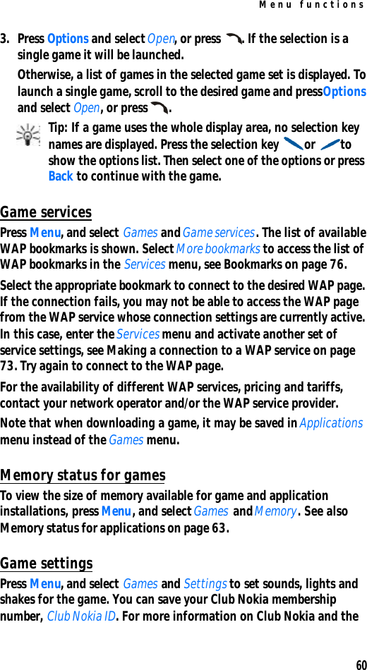 Menu functions603. Press Options and select Open, or press . If the selection is a single game it will be launched.Otherwise, a list of games in the selected game set is displayed. To launch a single game, scroll to the desired game and press Options and select Open, or press .Tip: If a game uses the whole display area, no selection key names are displayed. Press the selection key or to show the options list. Then select one of the options or press Back to continue with the game.Game servicesPress Menu, and select Games and Game services. The list of available WAP bookmarks is shown. Select More bookmarks to access the list of WAP bookmarks in the Services menu, see Bookmarks on page 76.Select the appropriate bookmark to connect to the desired WAP page. If the connection fails, you may not be able to access the WAP page from the WAP service whose connection settings are currently active. In this case, enter the Services menu and activate another set of service settings, see Making a connection to a WAP service on page 73. Try again to connect to the WAP page.For the availability of different WAP services, pricing and tariffs, contact your network operator and/or the WAP service provider.Note that when downloading a game, it may be saved in Applications menu instead of the Games menu.Memory status for gamesTo view the size of memory available for game and application installations, press Menu, and select Games and Memory. See also Memory status for applications on page 63.Game settingsPress Menu, and select Games and Settings to set sounds, lights and shakes for the game. You can save your Club Nokia membership number, Club Nokia ID. For more information on Club Nokia and the 