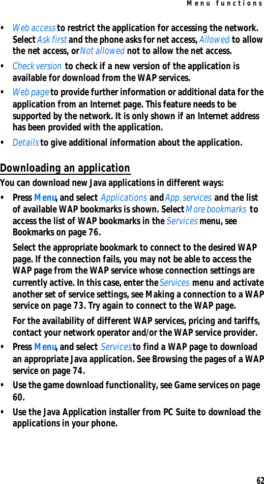 Menu functions62•Web access to restrict the application for accessing the network. Select Ask first and the phone asks for net access, Allowed to allow the net access, or Not allowed not to allow the net access.•Check version to check if a new version of the application is available for download from the WAP services.•Web page to provide further information or additional data for the application from an Internet page. This feature needs to be supported by the network. It is only shown if an Internet address has been provided with the application.•Details to give additional information about the application.Downloading an applicationYou can download new Java applications in different ways:•Press Menu, and select Applications and App. services and the list of available WAP bookmarks is shown. Select More bookmarks to access the list of WAP bookmarks in the Services menu, see Bookmarks on page 76.Select the appropriate bookmark to connect to the desired WAP page. If the connection fails, you may not be able to access the WAP page from the WAP service whose connection settings are currently active. In this case, enter the Services menu and activate another set of service settings, see Making a connection to a WAP service on page 73. Try again to connect to the WAP page.For the availability of different WAP services, pricing and tariffs, contact your network operator and/or the WAP service provider.•Press Menu, and select Services to find a WAP page to download an appropriate Java application. See Browsing the pages of a WAP service on page 74.•Use the game download functionality, see Game services on page 60.•Use the Java Application installer from PC Suite to download the applications in your phone.